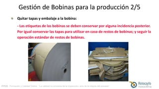 FYCO · Formación y Calidad Online · “La calidad no proviene de la inspección, sino de la mejora del proceso”
Gestión de Bobinas para la producción 2/5
Quitar tapas y embalaje a la bobina:
- Las etiquetas de las bobinas se deben conservar por alguna incidencia posterior.
Por igual conservar las tapas para utilizar en caso de restos de bobinas; y seguir la
operación estándar de restos de bobinas.
 