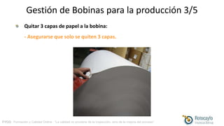 FYCO · Formación y Calidad Online · “La calidad no proviene de la inspección, sino de la mejora del proceso”
Gestión de Bobinas para la producción 3/5
Quitar 3 capas de papel a la bobina:
- Asegurarse que solo se quiten 3 capas.
 