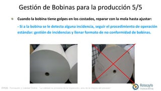 FYCO · Formación y Calidad Online · “La calidad no proviene de la inspección, sino de la mejora del proceso”
Gestión de Bobinas para la producción 5/5
Cuando la bobina tiene golpes en los costados, reparar con la mola hasta ajustar:
- Si a la bobina se le detecta alguna incidencia, seguir el procedimiento de operación
estándar: gestión de incidencias y llenar formato de no conformidad de bobinas.
 