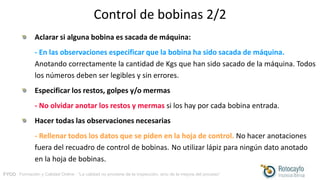 FYCO · Formación y Calidad Online · “La calidad no proviene de la inspección, sino de la mejora del proceso”
Control de bobinas 2/2
Aclarar si alguna bobina es sacada de máquina:
- En las observaciones especificar que la bobina ha sido sacada de máquina.
Anotando correctamente la cantidad de Kgs que han sido sacado de la máquina. Todos
los números deben ser legibles y sin errores.
Especificar los restos, golpes y/o mermas
- No olvidar anotar los restos y mermas si los hay por cada bobina entrada.
Hacer todas las observaciones necesarias
- Rellenar todos los datos que se piden en la hoja de control. No hacer anotaciones
fuera del recuadro de control de bobinas. No utilizar lápiz para ningún dato anotado
en la hoja de bobinas.
 