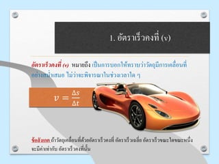 1. อัตราเร็วคงที่ (v)
อัตราเร็วคงที่ (v) หมายถึง เป็นการบอกให้ทราบว่าวัตถุมีการเคลื่อนที่
อย่างสม่าเสมอ ไม่ว่าจะพิจารณาในช่วงเวลาใด ๆ
ข้อสังเกต ถ้าวัตถุเคลื่อนที่ด้วยอัตราเร็วคงที่ อัตราเร็วเฉลี่ย อัตราเร็วขณะใดขณะหนึ่ง
จะมีค่าเท่ากับ อัตราเร็วคงที่นั้น
𝑣 =
∆𝑠
∆𝑡
 