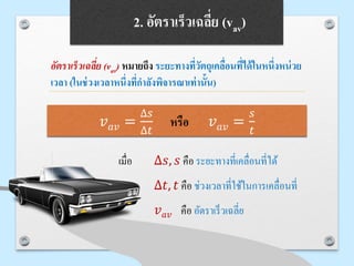 2. อัตราเร็วเฉลี่ย (vav)
อัตราเร็วเฉลี่ย (vav) หมายถึง ระยะทางที่วัตถุเคลื่อนที่ได้ในหนึ่งหน่วย
เวลา (ในช่วงเวลาหนึ่งที่กาลังพิจารณาเท่านั้น)
เมื่อ ∆𝑠, 𝑠 คือ ระยะทางที่เคลื่อนที่ได้
∆𝑡, 𝑡 คือ ช่วงเวลาที่ใช้ในการเคลื่อนที่
𝑣 𝑎𝑣 คือ อัตราเร็วเฉลี่ย
𝑣 𝑎𝑣 =
∆𝑠
∆𝑡
หรือ 𝑣 𝑎𝑣 =
𝑠
𝑡
 