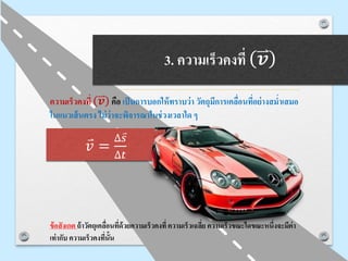 3. ความเร็วคงที่ 𝒗
ความเร็วคงที่ 𝒗 คือ เป็นการบอกให้ทราบว่า วัตถุมีการเคลื่อนที่อย่างสม่าเสมอ
ในแนวเส้นตรง ไม่ว่าจะพิจารณาในช่วงเวลาใด ๆ
ข้อสังเกต ถ้าวัตถุเคลื่อนที่ด้วยความเร็วคงที่ความเร็วเฉลี่ย ความเร็วขณะใดขณะหนึ่งจะมีค่า
เท่ากับ ความเร็วคงที่นั้น
𝑣 =
∆ 𝑠
∆𝑡
 
