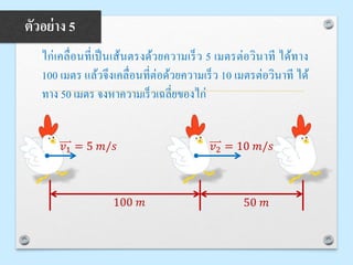 ไก่เคลื่อนที่เป็นเส้นตรงด้วยความเร็ว 5 เมตรต่อวินาที ได้ทาง
100 เมตร แล้วจึงเคลื่อนที่ต่อด้วยความเร็ว 10 เมตรต่อวินาที ได้
ทาง 50 เมตร จงหาความเร็วเฉลี่ยของไก่
ตัวอย่าง 5
100 𝑚 50 𝑚
𝑣1 = 5 𝑚/𝑠 𝑣2 = 10 𝑚/𝑠
 