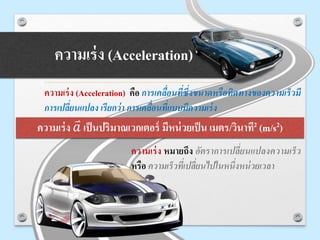 ความเร่ง (Acceleration)
ความเร่ง (Acceleration) คือ การเคลื่อนที่ซึ่งขนาดหรือทิศทางของความเร็วมี
การเปลี่ยนแปลง เรียกว่า การเคลื่อนที่แบบมีความเร่ง
ความเร่ง หมายถึง อัตราการเปลี่ยนแปลงความเร็ว
หรือ ความเร็วที่เปลี่ยนไปในหนึ่งหน่วยเวลา
ความเร่ง 𝑎 เป็นปริมาณเวกเตอร์ มีหน่วยเป็น เมตร/วินาที2 (m/s2)
 