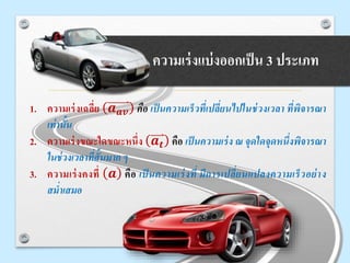 o ความเร่งแบ่งออกเป็น 3 ประเภท
1. ความเร่งเฉลี่ย 𝒂 𝒂𝒗 คือ เป็นความเร็วที่เปลี่ยนไปในช่วงเวลา ที่พิจารณา
เท่านั้น
2. ความเร่งขณะใดขณะหนึ่ง 𝒂 𝒕 คือ เป็นความเร่ง ณ จุดใดจุดหนึ่งพิจารณา
ในช่วงเวลาที่สั้นมาก ๆ
3. ความเร่งคงที่ 𝒂 คือ เป็ นความเร่งที่ มีการเปลี่ยนแปลงความเร็วอย่าง
สม่าเสมอ
 