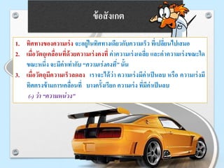 ข้อสังเกต
1. ทิศทางของความเร่ง จะอยู่ในทิศทางเดียวกับความเร็ว ที่เปลี่ยนไปเสมอ
2. เมื่อวัตถุเคลื่อนที่ด้วยความเร่งคงที่ ค่าความเร่งเฉลี่ย และค่าความเร่งขณะใด
ขณะหนึ่ง จะมีค่าเท่ากับ “ความเร่งคงที่” นั้น
3. เมื่อวัตถุมีความเร็วลดลง เราจะได้ว่า ความเร่งมีค่าเป็นลบ หรือ ความเร่งมี
ทิศตรงข้ามการเคลื่อนที่ บางครั้งเรียก ความเร่ง ที่มีค่าเป็นลบ
(-) ว่า “ความหน่วง”
 