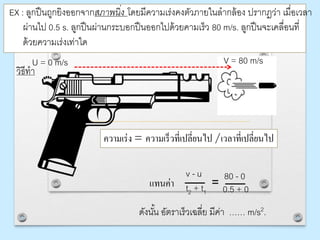 EX : ลูกปืนถูกยิงออกจากสภาพนิ่ง โดยมีความเร่งคงตัวภายในลากล้อง ปรากฏว่า เมื่อเวลา
ผ่านไป 0.5 s. ลูกปืนผ่านกระบอกปืนออกไปด้วยคามเร็ว 80 m/s. ลูกปืนจะเคลื่อนที่
ด้วยความเร่งเท่าใด
วิธีทา
ความเร่ง = ความเร็วที่เปลี่ยนไป /เวลาที่เปลี่ยนไป
v - u
t2 + t1
ดังนั้น อัตราเร็วเฉลี่ย มีค่า …… m/s2.
แทนค่า
V = 80 m/sU = 0 m/s
80 - 0
0.5 + 0=
 