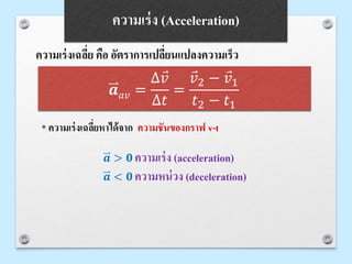 ความเร่งเฉลี่ย คือ อัตราการเปลี่ยนแปลงความเร็ว
𝒂 > 𝟎 ความเร่ง (acceleration)
𝒂 < 𝟎 ความหน่วง (deceleration)
* ความเร่งเฉลี่ยหาได้จาก ความชันของกราฟ v-t
𝒂 𝑎𝑣 =
∆ 𝑣
∆𝑡
=
𝑣2 − 𝑣1
𝑡2 − 𝑡1
ความเร่ง (Acceleration)
 