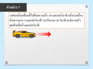 รถคันหนึ่งเคลื่อนที่ไปด้วยความเร็ว 10 เมตรต่อวินาที แล้วเร่งเครื่อง
ด้วยความเร่ง 5 เมตรต่อวินาที2 ภายในเวลา 20 วินาที จะมีความเร็ว
สุดท้ายเป็นกี่ เมตรต่อวินาที
ตัวอย่าง 7
 