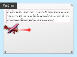ถ้าเครื่องบินต้องใช้เวลาในการเร่งเครื่อง 20 วินาที จากหยุดนิ่ง และ
ใช้ระยะทาง 400 เมตร ก่อนที่จะขึ้นจากทางวิ่งได้จงหาอัตราเร็วของ
เครื่องบินขณะที่ขึ้นจากทางวิ่งเท่ากับกี่เมตรต่อวินาที
ตัวอย่าง 8
 