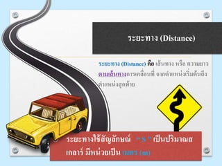ระยะทาง (Distance)
ระยะทาง (Distance) คือ เส้นทาง หรือ ความยาว
ตามเส้นทางการเคลื่อนที่ จากตาแหน่งเริ่มต้นถึง
ตาแหน่งสุดท้าย
o ระยะทางใช้สัญลักษณ์ “ S ” เป็นปริมาณส
เกลาร์ มีหน่วยเป็น เมตร (m)
 