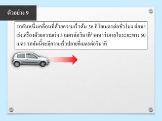 รถคันหนึ่งเคลื่อนที่ด้วยความเร็วต้น 36 กิโลเมตรต่อชั่วโมง ต่อมา
เร่งเครื่องด้วยความเร่ง 3 เมตรต่อวินาที2 จงหาว่าภายในระยะทาง 50
เมตร รถคันนี้จะมีความเร็วปลายกี่เมตรต่อวินาที
ตัวอย่าง 9
 