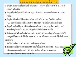 แบบทบทวน ทาลงสมุด (การเคลื่อนที่แนวราบ)
1. วัตถุหนึ่งเริ่มเคลื่อนที่จากหยุดนิ่งด้วยความเร่ง 2m/s2 เมื่อเวลาผ่านไป 5 s. จะมี
ความเร็วเป็นเท่าใด
2. วัตถุเคลื่อนที่ด้วยความเร็วต้น 10 m/s. ได้ระยะทาง 80 เมตร ในเวลา 4 s. จงหา
ความเร่ง
3. วัตถุชิ้นหนึ่งเคลื่อนที่เป็นเส้นตรงด้วยความเร็วต้น 10 m/s. โดยมีความเร่ง 5
m/s2 ขณะที่วัตถุเคลื่อนที่ได้ระยะทาง 480 เมตร วัตถุเคลื่อนที่มาแล้วกี่วินาที
4. วัตถุหนึ่งเคลื่อนที่ในแนวเส้นตรงด้วยความเร็วต้น 5 m/s. และ มีความเร่ง 5 m/s2
ขณะที่วัตถุมีความเร็ว 30 m/s. วัตถุเคลื่อนที่มาได้ระยะทางเท่าใด
5. อิเล็กตรอนตัวหนึ่งเคลื่อนที่ด้วยความเร็ว 1.0× 104 m/s เข้า สู่ บริเวณสนามไฟฟ้า
และถูกเร่งโดยสนามไฟฟ้าเป็นระยะทาง 1.0 cm. เมื่อออกจากสนามไฟฟ้า อิเล็กตรอน
อิเล็กตรอน
นั้นมีความเร็ว 4.0 × 104 m/s จงคานวณหาตัวเลข
6. รถยนต์คันหนึ่งวิ่งข้ามสะพานพุทธฯ ขณะวิ่งขึ้นสะพานมีความเร็ว 12 m/s. และ
เมื่อลงจากสะพานมีความเร็ว 18 m/s. โดยใช้เวลาวิ่งบนสะพาน 20 s.
อยากทราบว่าสะพานพุทธฯ ยาวเท่าใด
 