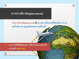 การกระจัด (Displacement)
การกระจัด (Displacement) คือ ความยาวเส้นตรงที่เชื่อมโยงระหว่าง
จุดเริ่มต้น และจุดสุดท้ายของการเคลื่อนที่
o การกระจัดใช้สัญลักษณ์ 𝑆 เป็นปริมาณเวกเตอร์มี
หน่วยเป็น เมตร (m)
 