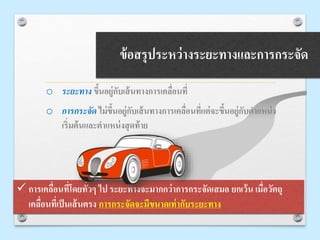 ข้อสรุประหว่างระยะทางและการกระจัด
o ระยะทาง ขึ้นอยู่กับเส้นทางการเคลื่อนที่
o การกระจัด ไม่ขึ้นอยู่กับเส้นทางการเคลื่อนที่แต่จะขึ้นอยู่กับตาแหน่ง
เริ่มต้นและตาแหน่งสุดท้าย
 การเคลื่อนที่โดยทั่วๆ ไป ระยะทางจะมากกว่าการกระจัดเสมอ ยกเว้น เมื่อวัตถุ
เคลื่อนที่เป็นเส้นตรง การกระจัดจะมีขนาดเท่ากับระยะทาง
 