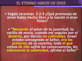 • Según Jeremías 2:2-3 ¿Qué promesas de
amor había hecho Dios a la nación si eran
fieles?
• “Recuerdo el amor de tu juventud, tu
cariño de novia, cuando me seguías por el
desierto, por tierras no cultivadas. Israel
estaba consagrada al Señor, era las
primicias de su cosecha; todo el que
comía de ella sufría las consecuencias, les
sobrevenía la calamidad, afirma el Señor”
 