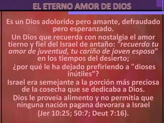 Es un Dios adolorido pero amante, defraudado
pero esperanzado.
Un Dios que recuerda con nostalgia el amor
tierno y fiel del Israel de antaño: "recuerdo tu
amor de juventud, tu cariño de joven esposa"
en los tiempos del desierto;
¿por qué le ha dejado prefiriendo a "dioses
inútiles”?
Israel era semejante a la porción más preciosa
de la cosecha que se dedicaba a Dios.
Dios le proveía alimento y no permitía que
ninguna nación pagana devorara a Israel
(Jer 10:25; 50:7; Deut 7:16).
 