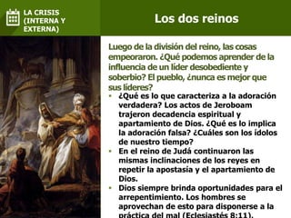  ¿Qué es lo que caracteriza a la adoración
verdadera? Los actos de Jeroboam
trajeron decadencia espiritual y
apartamiento de Dios. ¿Qué es lo implica
la adoración falsa? ¿Cuáles son los ídolos
de nuestro tiempo?
 En el reino de Judá continuaron las
mismas inclinaciones de los reyes en
repetir la apostasía y el apartamiento de
Dios.
 Dios siempre brinda oportunidades para el
arrepentimiento. Los hombres se
aprovechan de esto para disponerse a la
Luego de la división del reino, las cosas
empeoraron. ¿Qué podemos aprender de la
influencia de un líder desobediente y
soberbio? El pueblo, ¿nunca es mejor que
sus líderes?
Los dos reinos
LA CRISIS
(INTERNA Y
EXTERNA)
 