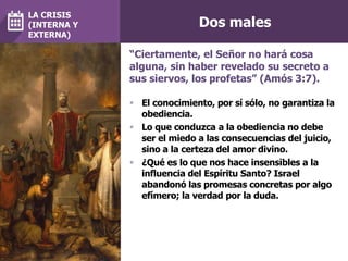 Dos males
 El conocimiento, por sí sólo, no garantiza la
obediencia.
 Lo que conduzca a la obediencia no debe
ser el miedo a las consecuencias del juicio,
sino a la certeza del amor divino.
 ¿Qué es lo que nos hace insensibles a la
influencia del Espíritu Santo? Israel
abandonó las promesas concretas por algo
efímero; la verdad por la duda.
“Ciertamente, el Señor no hará cosa
alguna, sin haber revelado su secreto a
sus siervos, los profetas” (Amós 3:7).
LA CRISIS
(INTERNA Y
EXTERNA)
 