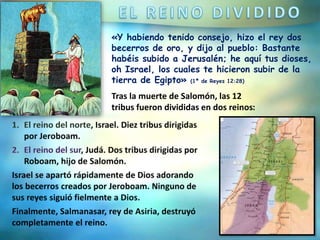 «Y habiendo tenido consejo, hizo el rey dos
becerros de oro, y dijo al pueblo: Bastante
habéis subido a Jerusalén; he aquí tus dioses,
oh Israel, los cuales te hicieron subir de la
tierra de Egipto» (1ª de Reyes 12:28)
Tras la muerte de Salomón, las 12
tribus fueron divididas en dos reinos:
 