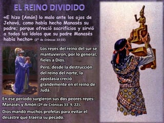 «E hizo [Amón] lo malo ante los ojos de
Jehová, como había hecho Manasés su
padre; porque ofreció sacrificios y sirvió
a todos los ídolos que su padre Manasés
había hecho» (2ª de Crónicas 33:22)
Los reyes del reino del sur se
mantuvieron, por lo general,
fieles a Dios.
Pero, desde la destrucción
del reino del norte, la
apostasía creció
grandemente en el reino de
Judá.
En ese periodo surgieron sus dos peores reyes:
Manasés y Amón (2ª de Crónicas 33: 9, 22).
Dios mandó muchos profetas para evitar el
desastre que traería su pecado.
 