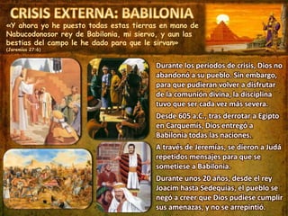 «Y ahora yo he puesto todas estas tierras en mano de
Nabucodonosor rey de Babilonia, mi siervo, y aun las
bestias del campo le he dado para que le sirvan»
(Jeremías 27:6)
Durante los periodos de crisis, Dios no
abandonó a su pueblo. Sin embargo,
para que pudieran volver a disfrutar
de la comunión divina, la disciplina
tuvo que ser cada vez más severa.
Desde 605 a.C., tras derrotar a Egipto
en Carquemís, Dios entregó a
Babilonia todas las naciones.
A través de Jeremías, se dieron a Judá
repetidos mensajes para que se
sometiese a Babilonia.
Durante unos 20 años, desde el rey
Joacim hasta Sedequías, el pueblo se
negó a creer que Dios pudiese cumplir
sus amenazas, y no se arrepintió.
 