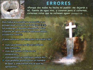 «Porque dos males ha hecho mi pueblo: me dejaron a
mí, fuente de agua viva, y cavaron para sí cisternas,
cisternas rotas que no retienen agua» (Jeremías 2:13)
Dios había prometido su protección y su
prosperidad si Israel le era fiel (Jer. 2:2-3).
Sin embargo, el pueblo abandonó a Dios
(«fuente de agua viva») y adoraron ídolos
(«cisternas rotas»).
 «Los sacerdotes no dijeron: ¿Dónde
está Jehová?».
 «Los que tenían la ley no me
conocieron».
 «Los pastores se rebelaron contra mí».
 «Los profetas profetizaron en nombre
de Baal, y anduvieron tras lo que no
aprovecha».
¿Cómo actuaron sus dirigentes (Jeremías 2:8)?
 