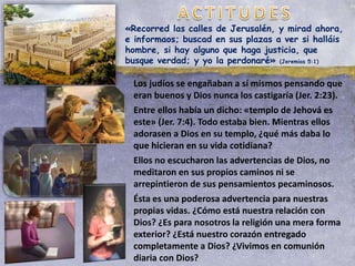 Los judíos se engañaban a sí mismos pensando que
eran buenos y Dios nunca los castigaría (Jer. 2:23).
Entre ellos había un dicho: «templo de Jehová es
este» (Jer. 7:4). Todo estaba bien. Mientras ellos
adorasen a Dios en su templo, ¿qué más daba lo
que hicieran en su vida cotidiana?
Ellos no escucharon las advertencias de Dios, no
meditaron en sus propios caminos ni se
arrepintieron de sus pensamientos pecaminosos.
Ésta es una poderosa advertencia para nuestras
propias vidas. ¿Cómo está nuestra relación con
Dios? ¿Es para nosotros la religión una mera forma
exterior? ¿Está nuestro corazón entregado
completamente a Dios? ¿Vivimos en comunión
diaria con Dios?
«Recorred las calles de Jerusalén, y mirad ahora,
e informaos; buscad en sus plazas a ver si halláis
hombre, si hay alguno que haga justicia, que
busque verdad; y yo la perdonaré» (Jeremías 5:1)
 