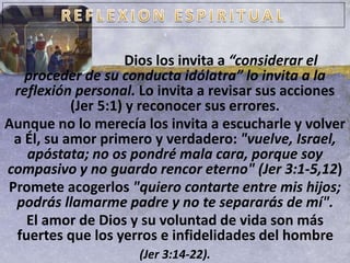 Dios los invita a “considerar el
proceder de su conducta idólatra” lo invita a la
reflexión personal. Lo invita a revisar sus acciones
(Jer 5:1) y reconocer sus errores.
Aunque no lo merecía los invita a escucharle y volver
a Él, su amor primero y verdadero: "vuelve, Israel,
apóstata; no os pondré mala cara, porque soy
compasivo y no guardo rencor eterno" (Jer 3:1-5,12)
Promete acogerlos "quiero contarte entre mis hijos;
podrás llamarme padre y no te separarás de mí".
El amor de Dios y su voluntad de vida son más
fuertes que los yerros e infidelidades del hombre
(Jer 3:14-22).
 