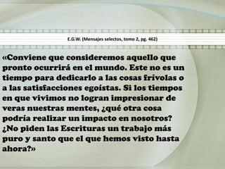 «Conviene que consideremos aquello que
pronto ocurrirá en el mundo. Este no es un
tiempo para dedicarlo a las cosas frívolas o
a las satisfacciones egoístas. Si los tiempos
en que vivimos no logran impresionar de
veras nuestras mentes, ¿qué otra cosa
podría realizar un impacto en nosotros?
¿No piden las Escrituras un trabajo más
puro y santo que el que hemos visto hasta
ahora?»
E.G.W. (Mensajes selectos, tomo 2, pg. 462)
 