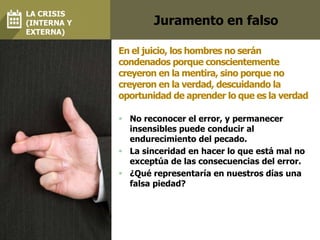 Juramento en falso
 No reconocer el error, y permanecer
insensibles puede conducir al
endurecimiento del pecado.
 La sinceridad en hacer lo que está mal no
exceptúa de las consecuencias del error.
 ¿Qué representaría en nuestros días una
falsa piedad?
En el juicio, los hombres no serán
condenados porque conscientemente
creyeron en la mentira, sino porque no
creyeron en la verdad, descuidando la
oportunidad de aprender lo que es la verdad
LA CRISIS
(INTERNA Y
EXTERNA)
 