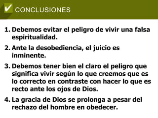 CONCLUSIONES
1. Debemos evitar el peligro de vivir una falsa
espiritualidad.
2. Ante la desobediencia, el juicio es
inminente.
3. Debemos tener bien el claro el peligro que
significa vivir según lo que creemos que es
lo correcto en contraste con hacer lo que es
recto ante los ojos de Dios.
4. La gracia de Dios se prolonga a pesar del
rechazo del hombre en obedecer.
 