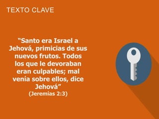 TEXTO CLAVE
“Santo era Israel a
Jehová, primicias de sus
nuevos frutos. Todos
los que le devoraban
eran culpables; mal
venía sobre ellos, dice
Jehová”
(Jeremías 2:3)
 