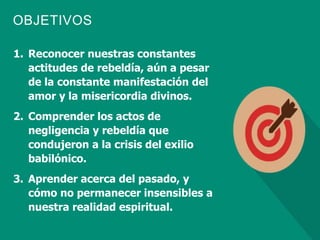 OBJETIVOS
1. Reconocer nuestras constantes
actitudes de rebeldía, aún a pesar
de la constante manifestación del
amor y la misericordia divinos.
2. Comprender los actos de
negligencia y rebeldía que
condujeron a la crisis del exilio
babilónico.
3. Aprender acerca del pasado, y
cómo no permanecer insensibles a
nuestra realidad espiritual.
 