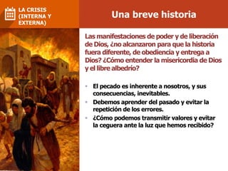 Una breve historia
LA CRISIS
(INTERNA Y
EXTERNA)
Las manifestaciones de poder y de liberación
de Dios, ¿no alcanzaron para que la historia
fuera diferente, de obediencia y entrega a
Dios? ¿Cómo entender la misericordia de Dios
y el libre albedrío?
 El pecado es inherente a nosotros, y sus
consecuencias, inevitables.
 Debemos aprender del pasado y evitar la
repetición de los errores.
 ¿Cómo podemos transmitir valores y evitar
la ceguera ante la luz que hemos recibido?
 