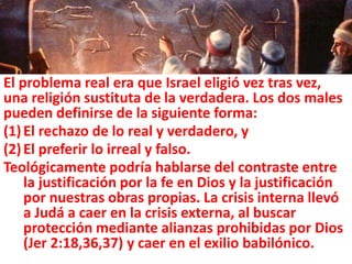 El problema real era que Israel eligió vez tras vez,
una religión sustituta de la verdadera. Los dos males
pueden definirse de la siguiente forma:
(1)El rechazo de lo real y verdadero, y
(2)El preferir lo irreal y falso.
Teológicamente podría hablarse del contraste entre
la justificación por la fe en Dios y la justificación
por nuestras obras propias. La crisis interna llevó
a Judá a caer en la crisis externa, al buscar
protección mediante alianzas prohibidas por Dios
(Jer 2:18,36,37) y caer en el exilio babilónico.
 