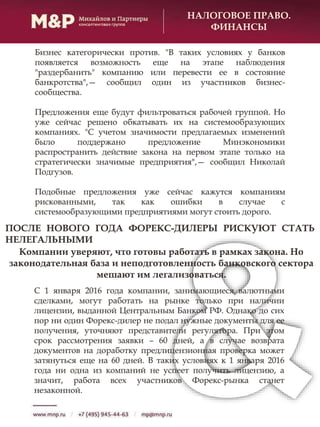 НАЛОГОВОЕ ПРАВО.
ФИНАНСЫ
Бизнес категорически против. "В таких условиях у банков
появляется возможность еще на этапе наблюдения
"раздербанить" компанию или перевести ее в состояние
банкротства",— сообщил один из участников бизнес-
сообщества.
Предложения еще будут фильтроваться рабочей группой. Но
уже сейчас решено обкатывать их на системообразующих
компаниях. "С учетом значимости предлагаемых изменений
было поддержано предложение Минэкономики
распространить действие закона на первом этапе только на
стратегически значимые предприятия",— сообщил Николай
Подгузов.
Подобные предложения уже сейчас кажутся компаниям
рискованными, так как ошибки в случае с
системообразующими предприятиями могут стоить дорого.
Компании уверяют, что готовы работать в рамках закона. Но
законодательная база и неподготовленность банковского сектора
мешают им легализоваться.
ПОСЛЕ НОВОГО ГОДА ФОРЕКС-ДИЛЕРЫ РИСКУЮТ СТАТЬ
НЕЛЕГАЛЬНЫМИ
С 1 января 2016 года компании, занимающиеся валютными
сделками, могут работать на рынке только при наличии
лицензии, выданной Центральным Банком РФ. Однако до сих
пор ни один Форекс-дилер не подал нужные документы для ее
получения, уточняют представители регулятора. При этом
срок рассмотрения заявки – 60 дней, а в случае возврата
документов на доработку предлицензионная проверка может
затянуться еще на 60 дней. В таких условиях к 1 января 2016
года ни одна из компаний не успеет получить лицензию, а
значит, работа всех участников Форекс-рынка станет
незаконной.
 