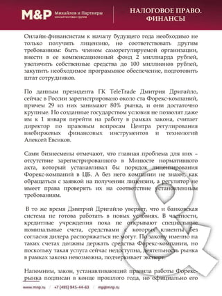 НАЛОГОВОЕ ПРАВО.
ФИНАНСЫ
Онлайн-финансистам к началу будущего года необходимо не
только получить лицензию, но соответствовать другим
требованиям: быть членом саморегулируемой организации,
внести в ее компенсационный фонд 2 миллиарда рублей,
увеличить собственные средства до 100 миллионов рублей,
закупить необходимое программное обеспечение, подготовить
штат сотрудников.
По данным президента ГК TeleTrade Дмитрия Дригайло,
сейчас в России зарегистрировано около ста Форекс-компаний,
причем 29 из них занимают 80% рынка, и они достаточно
крупные. Но созданные государством условия не позволят даже
им к 1 января перейти на работу в рамках закона, считает
директор по правовым вопросам Центра регулирования
внебиржевых финансовых инструментов и технологий
Алексей Евсиков.
Сами бизнесмены отмечают, что главная проблема для них –
отсутствие зарегистрированного в Минюсте нормативного
акта, который устанавливал бы порядок лицензирования
Форекс-компаний в ЦБ. А без него компании не знают, как
обращаться с заявкой на получении лицензии, а регулятор не
имеет права проверять их на соответствие установленным
требованиям.
В то же время Дмитрий Дригайло уверяет, что и банковская
система не готова работать в новых условиях. В частности,
кредитные учреждения пока не открывают специальные
номинальные счета, средствами с которых клиенты без
согласия дилера распоряжаться не могут. По закону именно на
таких счетах должны держать средства Форекс-компании, но
поскольку такая услуга сейчас недоступна, деятельность рынка
в рамках закона невозможна, подчеркивает эксперт.
Напомним, закон, устанавливающий правила работы Форекс-
рынка подписан в конце прошлого года, но официально его
 