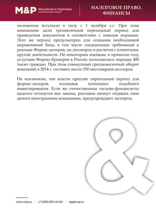 НАЛОГОВОЕ ПРАВО.
ФИНАНСЫ
положения вступили в силу с 1 октября с.г. При этом
компаниям дали трехмесячный переходный период для
приведения документов в соответствие с новыми нормами.
Этот же период предусмотрен для создания необходимой
нормативной базы, в том числе специальных требований к
рекламе Форекс-дилеров, их договоров и расчетов с клиентами,
другой деятельности. По некоторым оценкам, в прошлом году
услугами Форекс-брокеров в России пользовались порядка 400
тысяч граждан. При этом совокупный среднемесячный оборот
компаний в 2014 г. составил около 350 миллиардов долларов.
Не исключено, что власти продлят переходный период для
форекс-дилеров, осознавая потенциал подобного
инвестирования. Если же отечественные онлайн-финансисты
надолго останутся вне закона, россияне начнут отдавать свои
деньги иностранным компаниям, предупреждают эксперты.
 