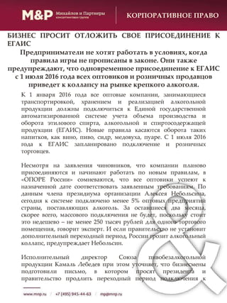 К 1 января 2016 года все оптовые компании, занимающиеся
транспортировкой, хранением и реализацией алкогольной
продукции должны подключиться к Единой государственной
автоматизированной системе учета объема производства и
оборота этилового спирта, алкогольной и спиртосодержащей
продукции (ЕГАИС). Новые правила касаются оборота таких
напитков, как вино, пиво, сидр, медовуха, пуаре. С 1 июля 2016
года к ЕГАИС запланировано подключение и розничных
торговцев.
Несмотря на заявления чиновников, что компании планово
присоединяются и начинают работать по новым правилам, в
«ОПОРЕ России» сомневаются, что все оптовики успеют к
назначенной дате соответствовать заявленным требованиям. По
данным члена президиума организации Алексея Небольсина,
сегодня к системе подключено менее 5% оптовых предприятий
страны, поставляющих алкоголь. За оставшиеся два месяца,
скорее всего, массового подключения не будет, поскольку стоит
это недешево – не менее 250 тысяч рублей для одного торгового
помещения, говорит эксперт. И если правительство не установит
дополнительный переходный период, России грозит алкогольный
коллапс, предупреждает Небольсин.
Исполнительный директор Союза пивобезалкогольной
продукции Камаль Лебедев при этом уточняет, что бизнесмены
подготовили письмо, в котором просят президента и
правительство продлить переходный период подключения к
КОРПОРАТИВНОЕ ПРАВО
БИЗНЕС ПРОСИТ ОТЛОЖИТЬ СВОЕ ПРИСОЕДИНЕНИЕ К
ЕГАИС
Предприниматели не хотят работать в условиях, когда
правила игры не прописаны в законе. Они также
предупреждают, что одновременное присоединение к ЕГАИС
с 1 июля 2016 года всех оптовиков и розничных продавцов
приведет к коллапсу на рынке крепкого алкоголя.
 