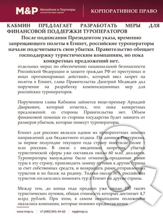 КОРПОРАТИВНОЕ ПРАВО
отдельных мерах по обеспечению национальной безопасности
Российской Федерации и защите граждан РФ от преступных и
иных противоправных действий», который ввел запрет на
полеты в Египет, глава Правительства Дмитрий Медведев дал
поручение на разработку компенсационных мер для
российских туроператоров.
Поручением главы Кабмина займется вице-премьер Аркадий
Дворкович, который отметил, что пока конкретных
предложений со стороны Правительства нет. Объем
финансовой помощи со стороны государства будет зависеть от
размеров убытков, которые понесут туроператоры.
Египет для россиян являлся одним их приоритетных зимних
направлений для бюджетного отдыха. По данным Ростуризма,
за первое полугодие текущего года страну посетили более 1
млн россиян. В связи с введенным запретом, убытки
туристической сферы уже составили около 60 млн. долларов.
Туроператоры вынуждены были отменять проданные ранее
туры в эту страну, производить замену путевок в другие страны
за счет собственных средств, и возвращать ранее отправленных
туристов и их багаж на родину. Только около 30% российских
туристов согласились поменять тур в Египет на другие страны.
Между тем, до конца года продано уже около 100 тысяч
туристических путевок, общая стоимость которых достигает 4,7
млрд рублей. При этом, в самом невыгодном положении
оказались компании, которые помимо предоставления
После подписания Президентом указа, временно
запрещающего полеты в Египет, российские туроператоры
начали подсчитывать свои убытки. Правительство обещает
господдержку туристическим компаниям, но пока
конкретных предложений нет.
КАБМИН ПРЕДЛАГАЕТ РАЗРАБОТАТЬ МЕРЫ ДЛЯ
ФИНАНСОВОЙ ПОДДЕРЖКИ ТУРОПЕРАТОРОВ
 