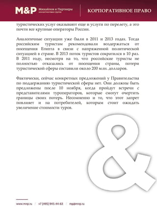 КОРПОРАТИВНОЕ ПРАВО
туристических услуг оказывают еще и услуги по перелету, а это
почти все крупные операторы России.
Аналогичные ситуации уже были в 2011 и 2013 годах. Тогда
российским туристам рекомендовали воздержаться от
посещения Египта в связи с напряженной политической
ситуацией в стране. В 2013 поток туристов сократился в 10 раз.
В 2011 году, несмотря на то, что российские туристы не
полностью отказались от посещения страны, потери
туристической сферы составили около 200 млн. долларов.
Фактически, сейчас конкретных предложений у Правительства
по поддержанию туристической сферы нет. Они должны быть
предложены после 10 ноября, когда пройдут встречи с
представителями туроператоров, которые смогут очертить
границы своих потерь. Несомненно и то, что этот запрет
повлияет и на потребителей, которым стоит ожидать
увеличение стоимости туров.
 