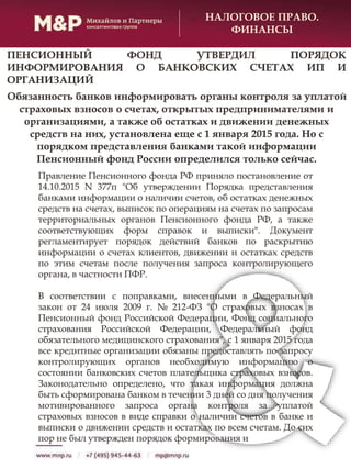 НАЛОГОВОЕ ПРАВО.
ФИНАНСЫ
Обязанность банков информировать органы контроля за уплатой
страховых взносов о счетах, открытых предпринимателями и
организациями, а также об остатках и движении денежных
средств на них, установлена еще с 1 января 2015 года. Но с
порядком представления банками такой информации
Пенсионный фонд России определился только сейчас.
Правление Пенсионного фонда РФ приняло постановление от
14.10.2015 N 377п "Об утверждении Порядка представления
банками информации о наличии счетов, об остатках денежных
средств на счетах, выписок по операциям на счетах по запросам
территориальных органов Пенсионного фонда РФ, а также
соответствующих форм справок и выписки". Документ
регламентирует порядок действий банков по раскрытию
информации о счетах клиентов, движении и остатках средств
по этим счетам после получения запроса контролирующего
органа, в частности ПФР.
В соответствии с поправками, внесенными в Федеральный
закон от 24 июля 2009 г. № 212-ФЗ "О страховых взносах в
Пенсионный фонд Российской Федерации, Фонд социального
страхования Российской Федерации, Федеральный фонд
обязательного медицинского страхования", с 1 января 2015 года
все кредитные организации обязаны предоставлять по запросу
контролирующих органов необходимую информацию о
состоянии банковских счетов плательщика страховых взносов.
Законодательно определено, что такая информация должна
быть сформирована банком в течении 3 дней со дня получения
мотивированного запроса органа контроля за уплатой
страховых взносов в виде справки о наличии счетов в банке и
выписки о движении средств и остатках по всем счетам. До сих
пор не был утвержден порядок формирования и
ПЕНСИОННЫЙ ФОНД УТВЕРДИЛ ПОРЯДОК
ИНФОРМИРОВАНИЯ О БАНКОВСКИХ СЧЕТАХ ИП И
ОРГАНИЗАЦИЙ
 