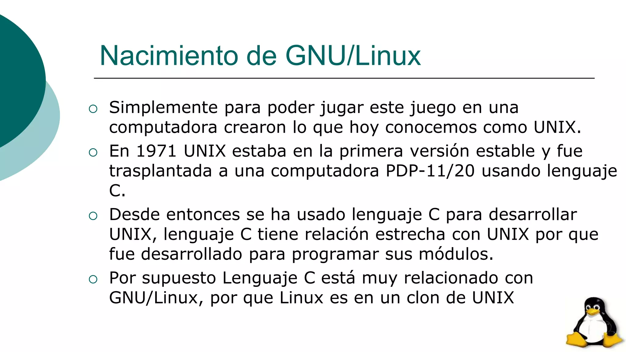 Nacimiento de GNU/Linux
 Simplemente para poder jugar este juego en una
computadora crearon lo que hoy conocemos como UNIX.
 En 1971 UNIX estaba en la primera versión estable y fue
trasplantada a una computadora PDP-11/20 usando lenguaje
C.
 Desde entonces se ha usado lenguaje C para desarrollar
UNIX, lenguaje C tiene relación estrecha con UNIX por que
fue desarrollado para programar sus módulos.
 Por supuesto Lenguaje C está muy relacionado con
GNU/Linux, por que Linux es en un clon de UNIX
 