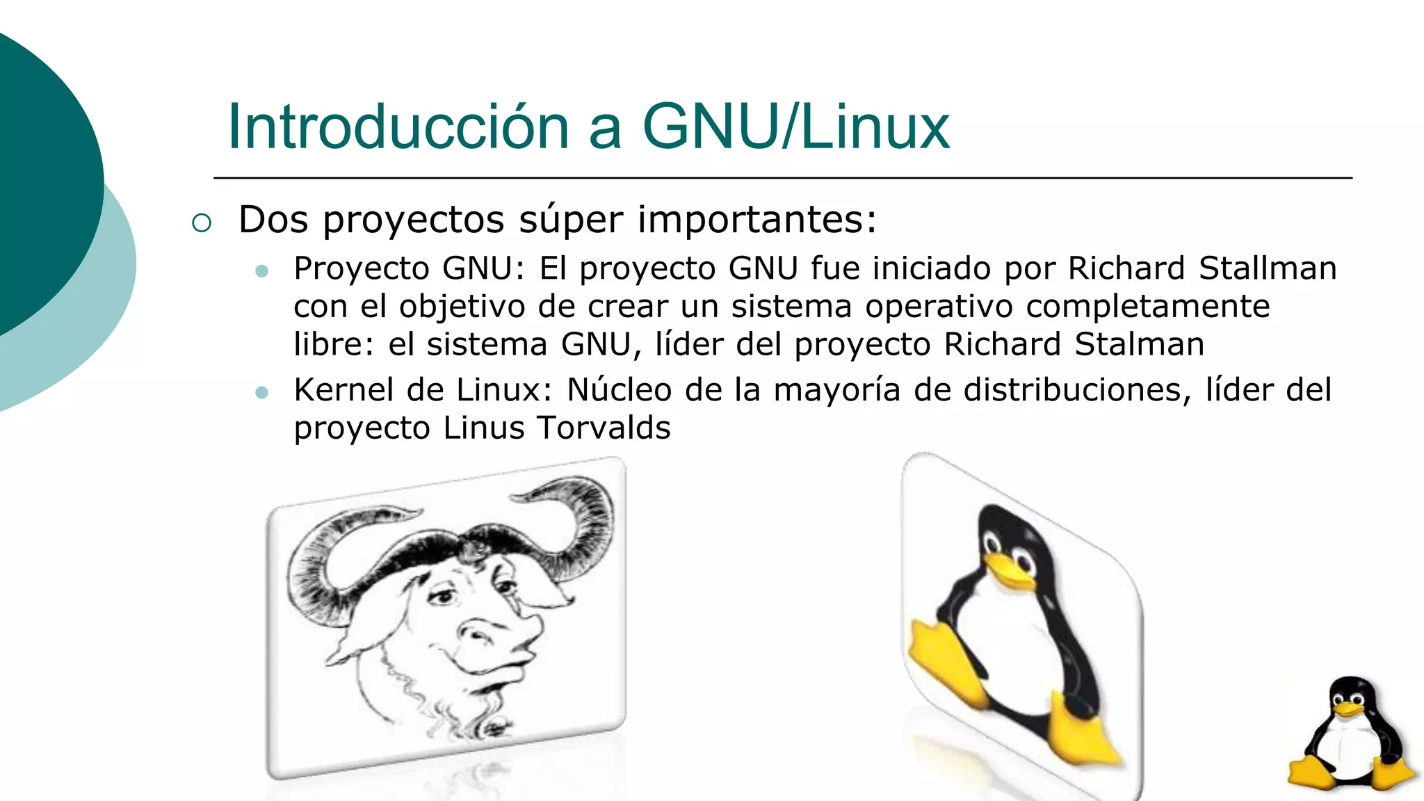 Introducción a GNU/Linux
 Dos proyectos súper importantes:
 Proyecto GNU: El proyecto GNU fue iniciado por Richard Stallman
con el objetivo de crear un sistema operativo completamente
libre: el sistema GNU, líder del proyecto Richard Stalman
 Kernel de Linux: Núcleo de la mayoría de distribuciones, líder del
proyecto Linus Torvalds
 