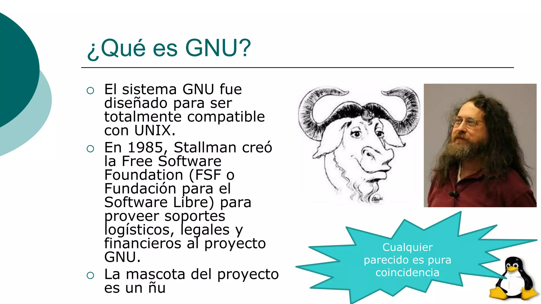 ¿Qué es GNU?
 El sistema GNU fue
diseñado para ser
totalmente compatible
con UNIX.
 En 1985, Stallman creó
la Free Software
Foundation (FSF o
Fundación para el
Software Libre) para
proveer soportes
logísticos, legales y
financieros al proyecto
GNU.
 La mascota del proyecto
es un ñu
Cualquier
parecido es pura
coincidencia
 