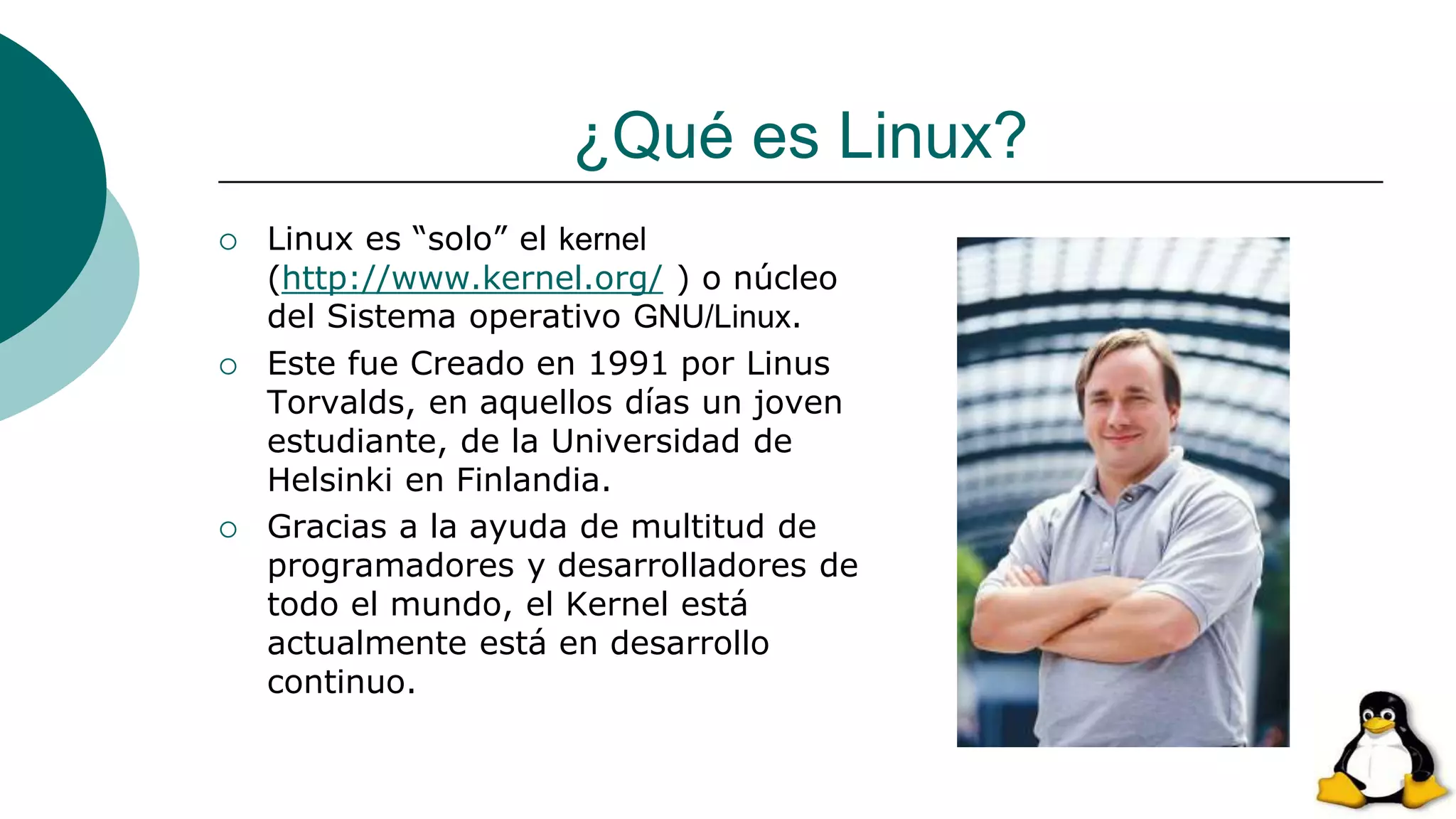¿Qué es Linux?
 Linux es “solo” el kernel
(http://www.kernel.org/ ) o núcleo
del Sistema operativo GNU/Linux.
 Este fue Creado en 1991 por Linus
Torvalds, en aquellos días un joven
estudiante, de la Universidad de
Helsinki en Finlandia.
 Gracias a la ayuda de multitud de
programadores y desarrolladores de
todo el mundo, el Kernel está
actualmente está en desarrollo
continuo.
 