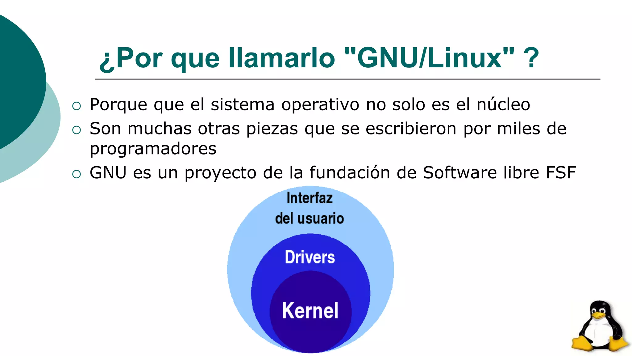 ¿Por que llamarlo "GNU/Linux" ?
 Porque que el sistema operativo no solo es el núcleo
 Son muchas otras piezas que se escribieron por miles de
programadores
 GNU es un proyecto de la fundación de Software libre FSF
 