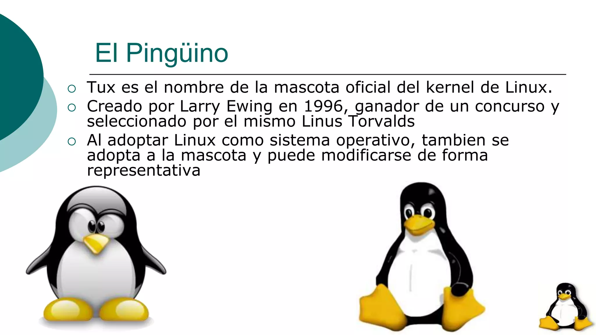 El Pingüino
 Tux es el nombre de la mascota oficial del kernel de Linux.
 Creado por Larry Ewing en 1996, ganador de un concurso y
seleccionado por el mismo Linus Torvalds
 Al adoptar Linux como sistema operativo, tambien se
adopta a la mascota y puede modificarse de forma
representativa
 
